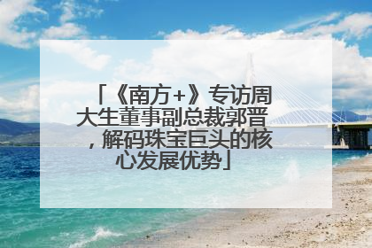 《南方+》专访周大生董事副总裁郭晋，解码珠宝巨头的核心发展优势