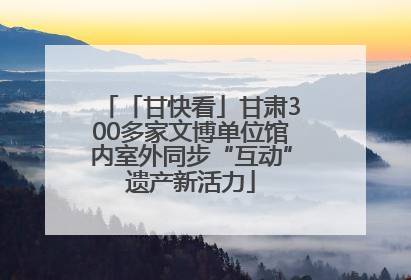 「甘快看」甘肃300多家文博单位馆内室外同步“互动”遗产新活力