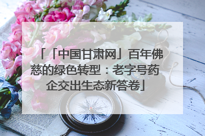 「中国甘肃网」百年佛慈的绿色转型：老字号药企交出生态新答卷