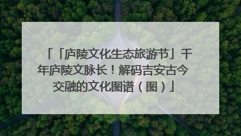 「庐陵文化生态旅游节」千年庐陵文脉长！解码吉安古今交融的文化图谱（图）