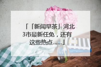 「新闻早茶」河北3市最新任免，还有这些热点……