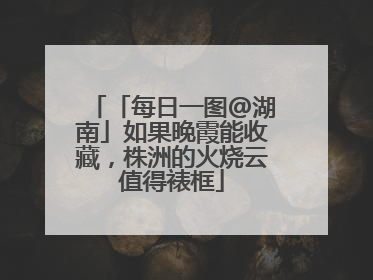 「每日一图@湖南」如果晚霞能收藏，株洲的火烧云值得裱框