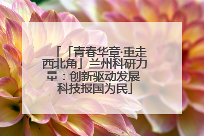「青春华章·重走西北角」兰州科研力量：创新驱动发展 科技报国为民