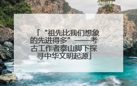 “祖先比我们想象的先进得多”——考古工作者泰山脚下探寻中华文明起源
