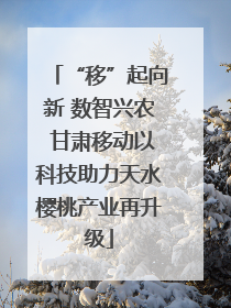“移”起向新 数智兴农 甘肃移动以科技助力天水樱桃产业再升级