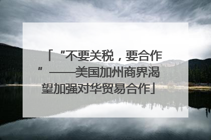 “不要关税，要合作”——美国加州商界渴望加强对华贸易合作