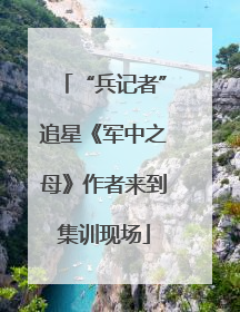 “兵记者”追星《军中之母》作者来到集训现场