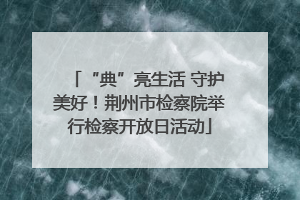 “典”亮生活 守护美好！荆州市检察院举行检察开放日活动