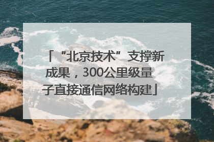 “北京技术”支撑新成果，300公里级量子直接通信网络构建