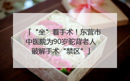 “坐”着手术！东营市中医院为90岁驼背老人破解手术“禁区”