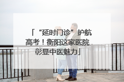 “延时门诊”护航高考！衡阳这家医院彰显中医魅力