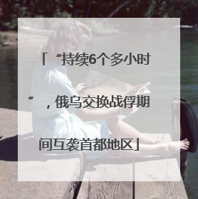 “持续6个多小时”，俄乌交换战俘期间互袭首都地区