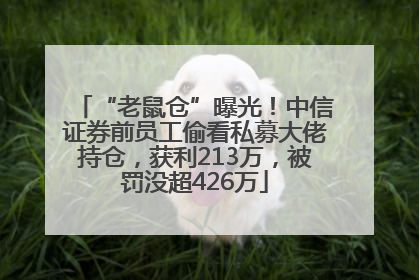 “老鼠仓”曝光！中信证券前员工偷看私募大佬持仓，获利213万，被罚没超426万