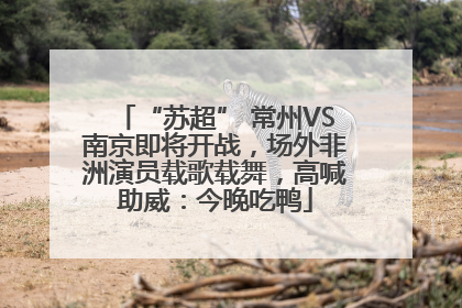 “苏超” 常州VS南京即将开战，场外非洲演员载歌载舞，高喊助威：今晚吃鸭