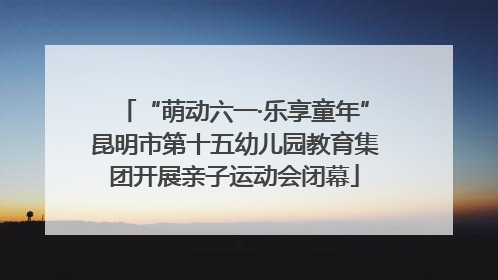 “萌动六一·乐享童年”昆明市第十五幼儿园教育集团开展亲子运动会闭幕