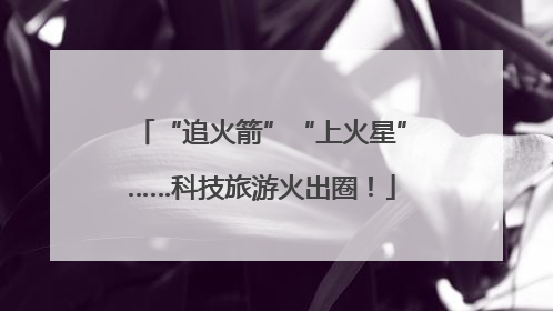 “追火箭”“上火星”……科技旅游火出圈！
