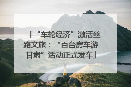 “车轮经济”激活丝路文旅：“百台房车游甘肃”活动正式发车
