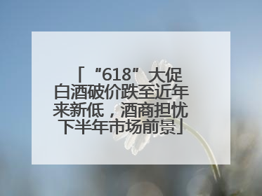 “618”大促白酒破价跌至近年来新低，酒商担忧下半年市场前景