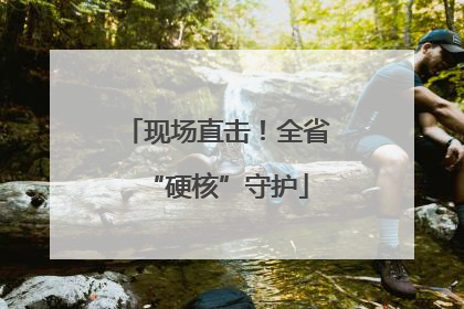 现场直击！全省“硬核”守护