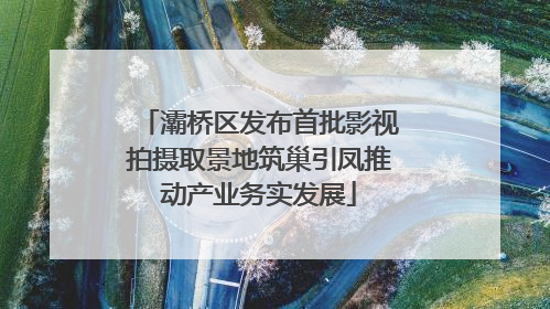 灞桥区发布首批影视拍摄取景地筑巢引凤推动产业务实发展