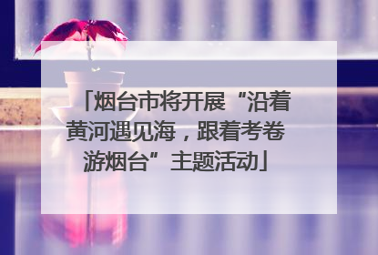 烟台市将开展“沿着黄河遇见海，跟着考卷游烟台”主题活动