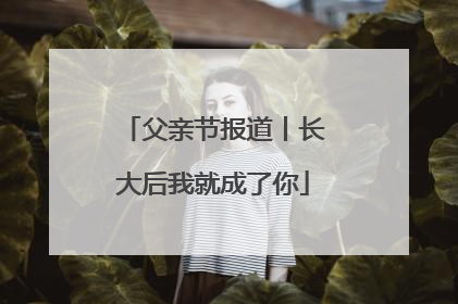 父亲节报道丨长大后我就成了你