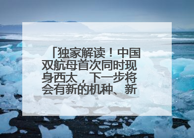 独家解读！中国双航母首次同时现身西太，下一步将会有新的机种、新的机型服役