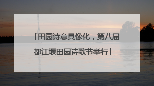 田园诗意具像化，第八届都江堰田园诗歌节举行