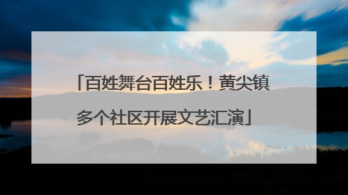 百姓舞台百姓乐！黄尖镇多个社区开展文艺汇演