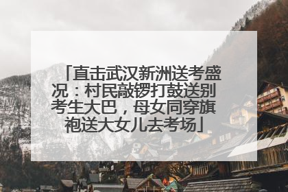直击武汉新洲送考盛况：村民敲锣打鼓送别考生大巴，母女同穿旗袍送大女儿去考场