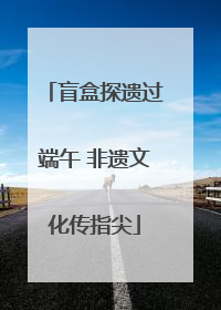 盲盒探遗过端午 非遗文化传指尖
