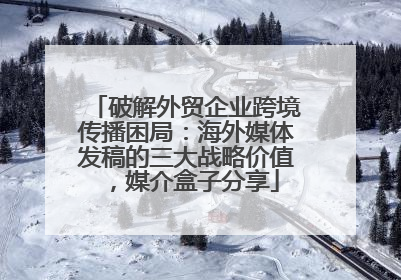 破解外贸企业跨境传播困局：海外媒体发稿的三大战略价值，媒介盒子分享