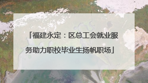 福建永定：区总工会就业服务助力职校毕业生扬帆职场