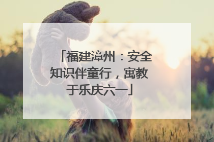 福建漳州：安全知识伴童行，寓教于乐庆六一