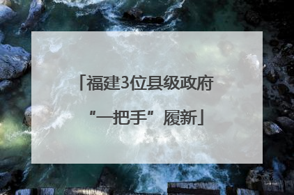 福建3位县级政府“一把手”履新