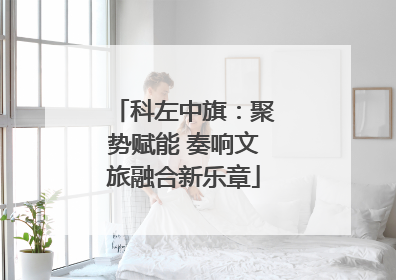科左中旗：聚势赋能 奏响文旅融合新乐章