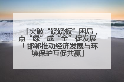 突破“跷跷板”困局，点“绿”成“金”促发展！邯郸推动经济发展与环境保护互促共赢