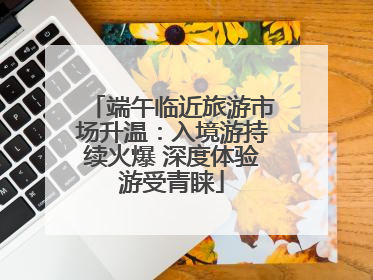 端午临近旅游市场升温：入境游持续火爆 深度体验游受青睐