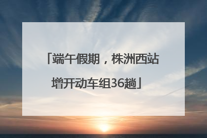 端午假期，株洲西站增开动车组36趟