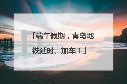 端午假期，青岛地铁延时、加车！