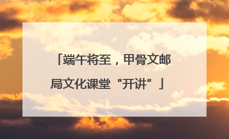 端午将至，甲骨文邮局文化课堂“开讲”