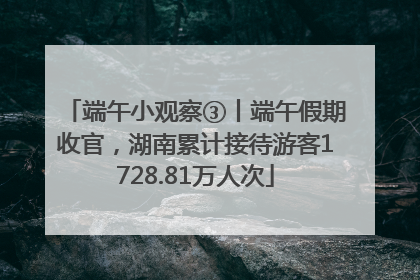 端午小观察③丨端午假期收官，湖南累计接待游客1728.81万人次