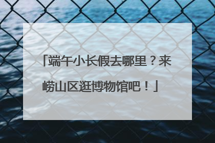端午小长假去哪里？来崂山区逛博物馆吧！