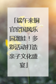 端午来铜官窑国风乐园溜娃！多彩活动打造亲子文化盛宴