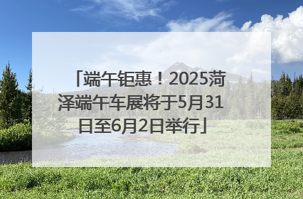 端午钜惠！2025菏泽端午车展将于5月31日至6月2日举行