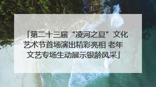 第二十三届“凌河之夏”文化艺术节首场演出精彩亮相 老年文艺专场生动展示银龄风采