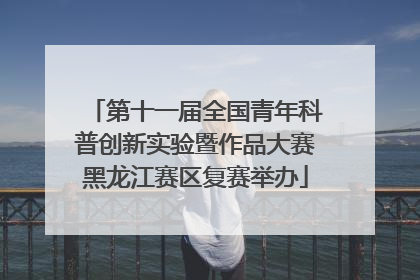 第十一届全国青年科普创新实验暨作品大赛黑龙江赛区复赛举办