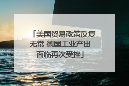 美国贸易政策反复无常 德国工业产出面临再次受挫
