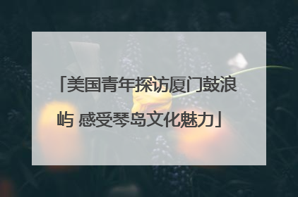 美国青年探访厦门鼓浪屿 感受琴岛文化魅力