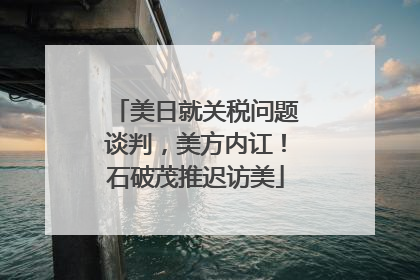 美日就关税问题谈判，美方内讧！石破茂推迟访美